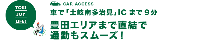 CAR ACCESS 車で「土岐南多治見」ICまで9分 豊田エリアまで直結で通勤もスムーズ！