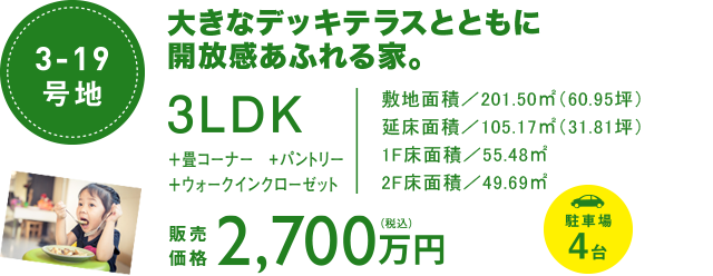 3-19号地　大きなデッキテラスとともに解放感あふれる家。3LDK 畳コーナー　パントリー　ウォークインクローゼット 敷地面積　201.50㎡（60.95坪）　延床面積　105.16㎡（31.81坪）1F床面積　55.48㎡　2F床面積　49.68㎡　駐車場４台　販売価格2700万円（税込み）