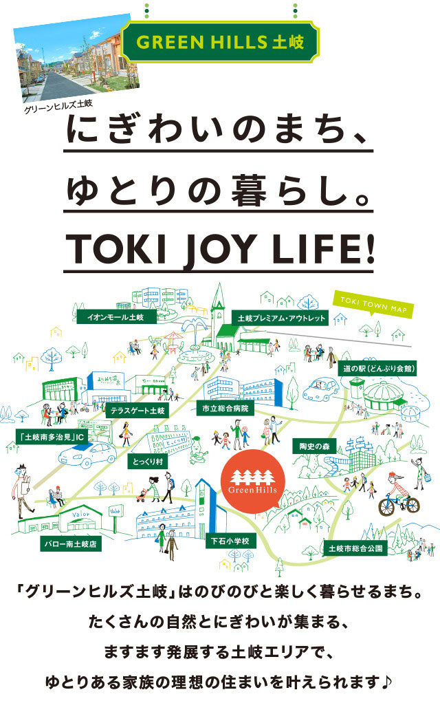 グリーンヒルズ土岐 にぎわいのまち、ゆとりの暮らし。TOKI JOY LIFE! 「グリーンヒルズ土岐」はのびのびと楽しく暮らせるまち。 たくさんの自然とにぎわいが集まる、 ますます発展する土岐エリアで、 ゆとりある家族の理想の住まいを叶えられます♪