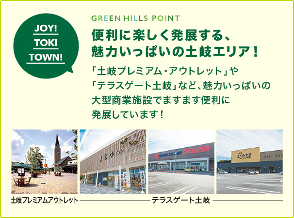 GREEN HILLS POINT 便利に楽しく発展する、 魅力いっぱいの土岐エリア！ 「土岐プレミアム・アウトレット」や 「テラスゲート土岐」など、魅力いっぱいの 大型商業施設でますます便利に発展しています！