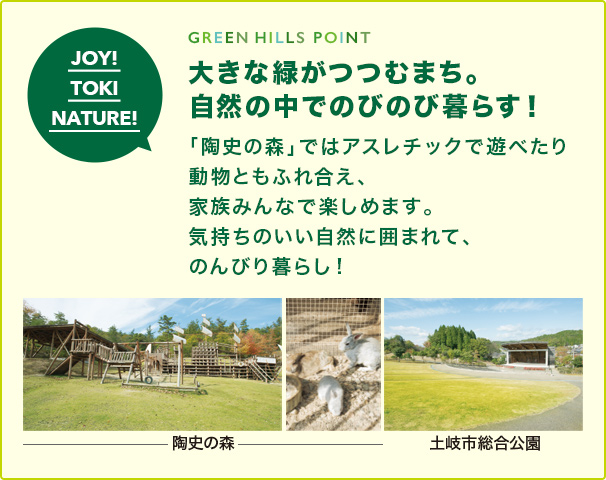 GREEN HILLS POINT 大きな緑がつつむまち。 自然の中でのびのび暮らす！「陶史の森」ではアスレチックで遊べたり 動物ともふれ合え、家族みんなで楽しめます。 気持ちのいい自然に囲まれて、のんびり暮らし!