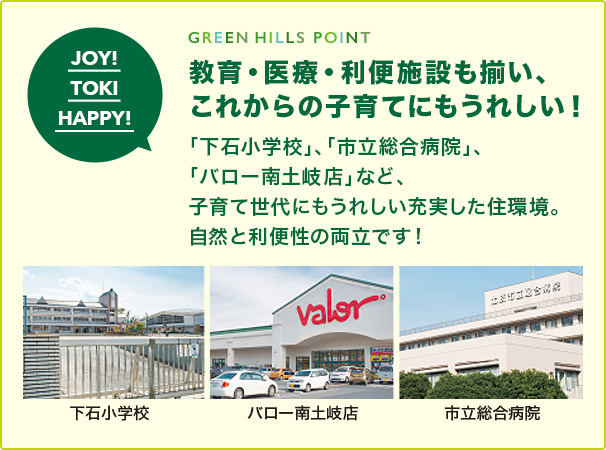 GREEN HILLS POINT 教育・医療・利便施設も揃い、 これからの子育てにもうれしい！ 「下石小学校」、「市立総合病院」、「バロー南土岐店」 など、子育て世代にもうれしい充実した住環境。 自然と利便性の両立です！