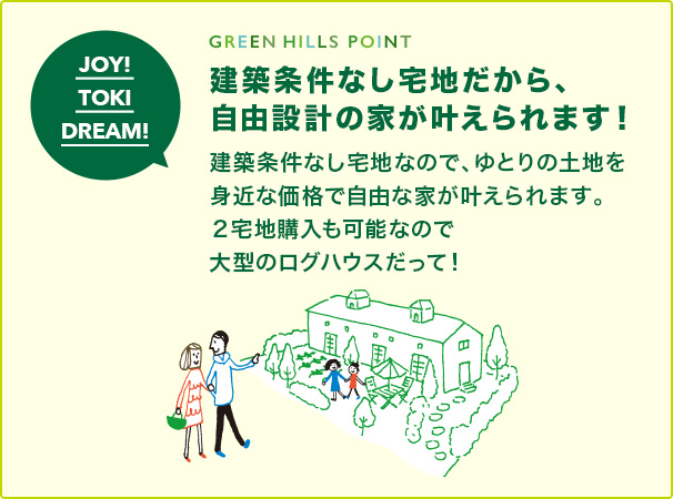 GREEN HILLS POINT 建築条件なし宅地だから、 自由設計の家が叶えられます！ 建築条件なし宅地なので、ゆとりの土地を 身近な価格で自由な家が叶えられます。 ２宅地購入も可能なので大型のログハウスだって！